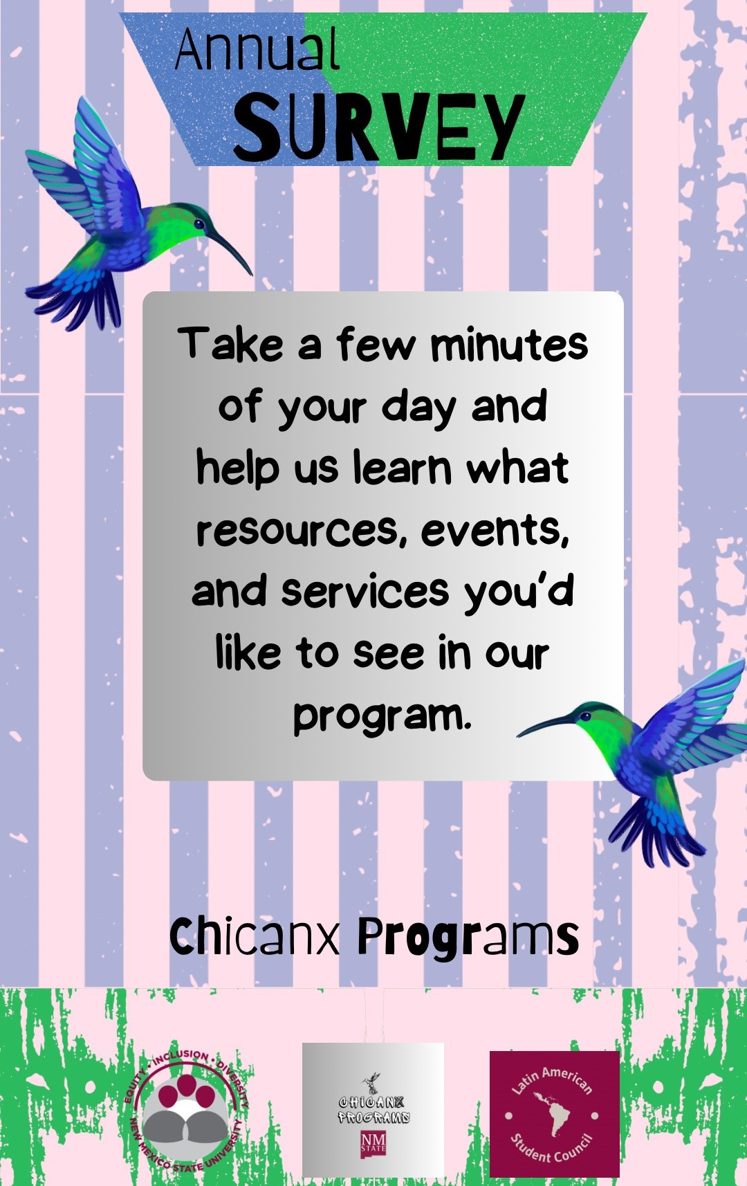 This is a picture of a flyer saying, Annual Survey, Take a few minutes of your day and help us learn what resources, events, and services you'd like to see in our program. Latin American Programs. The image is a colorful flyer for an "Annual Survey" organized by Chicanx Programs. The background features vertical stripes in pastel pink and lavender with distressed texture patterns. At the top, a triangular banner with a gradient from blue to green contains the text "Annual SURVEY" in black and green letters. The main message is displayed in a central, gray box with rounded corners, written in a casual, black font. On either side of the gray box are two colorful hummingbirds facing inward, one on the left and one on the right, with vibrant green, blue, and purple feathers. Below the gray box, the words "Chicanx Programs" are written with "Chicanx" in black and "Programs" in bold black. At the bottom, there are three logos against a green and pink distressed background. The logos represent: “Equity, Inclusion, Diversity” with a crest of New Mexico State University, “Chicanx Programs NMSU” in black and white, and “Latin American Student Council” with a map of Latin America.